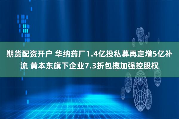 期货配资开户 华纳药厂1.4亿投私募再定增5亿补流 黄本东旗下企业7.3折包揽加强控股权