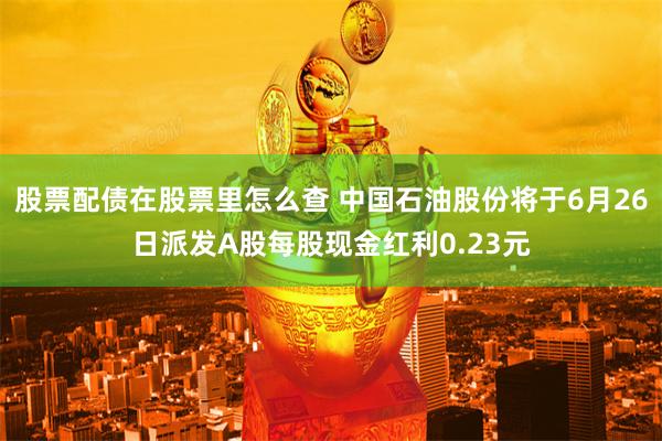 股票配债在股票里怎么查 中国石油股份将于6月26日派发A股每股现金红利0.23元