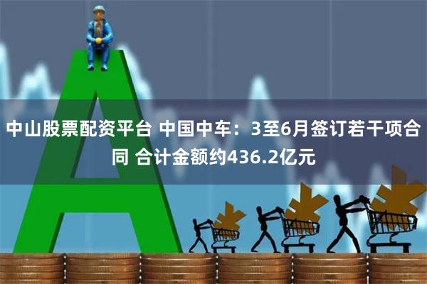 中山股票配资平台 中国中车：3至6月签订若干项合同 合计金额约436.2亿元