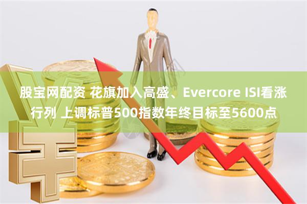 股宝网配资 花旗加入高盛、Evercore ISI看涨行列 上调标普500指数年终目标至5600点