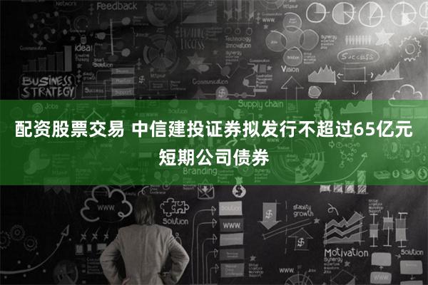 配资股票交易 中信建投证券拟发行不超过65亿元短期公司债券