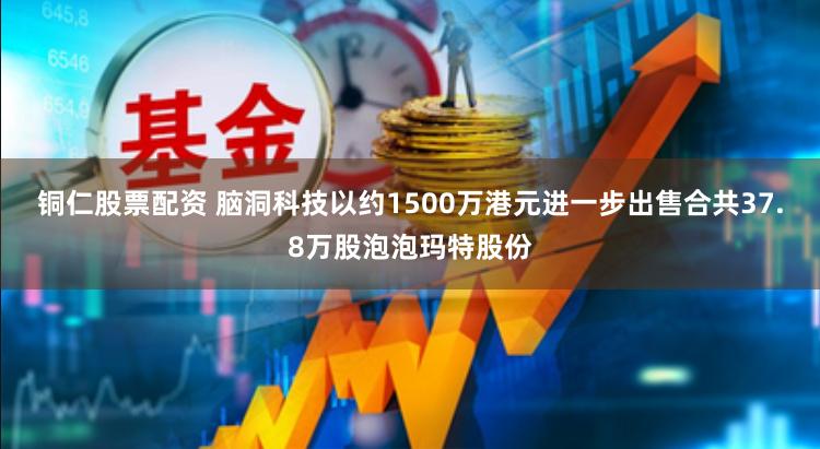 铜仁股票配资 脑洞科技以约1500万港元进一步出售合共37.8万股泡泡玛特股份