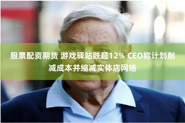 股票配资期货 游戏驿站跌超12% CEO称计划削减成本并缩减实体店网络