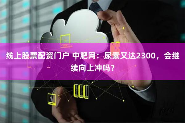 线上股票配资门户 中肥网：尿素又达2300，会继续向上冲吗？