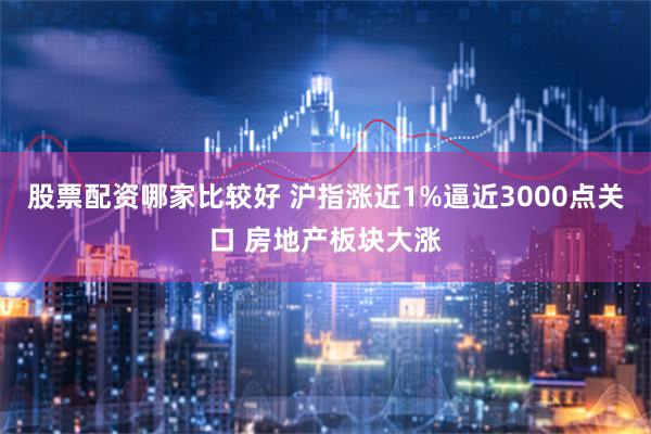 股票配资哪家比较好 沪指涨近1%逼近3000点关口 房地产板块大涨