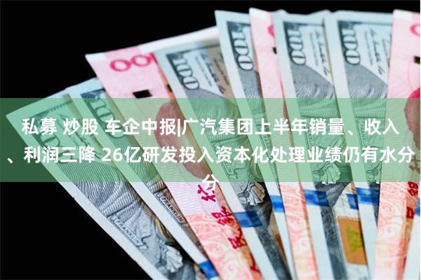 私募 炒股 车企中报|广汽集团上半年销量、收入、利润三降 26亿研发投入资本化处理业绩仍有水分