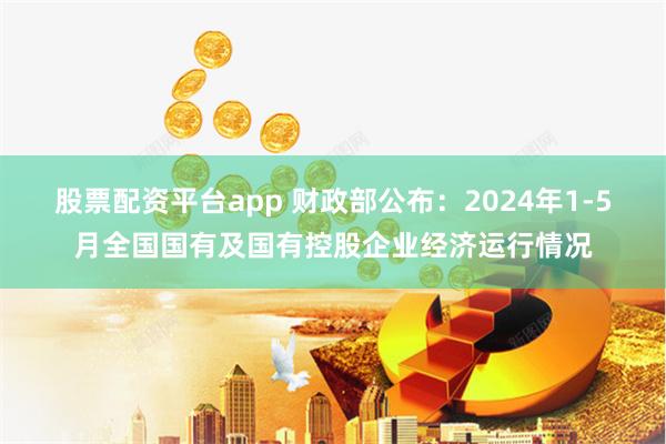 股票配资平台app 财政部公布：2024年1-5月全国国有及国有控股企业经济运行情况