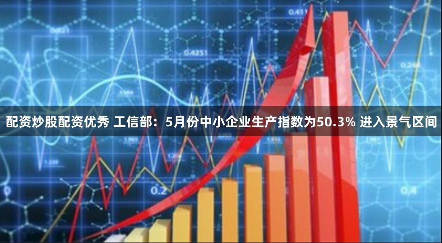 配资炒股配资优秀 工信部：5月份中小企业生产指数为50.3% 进入景气区间