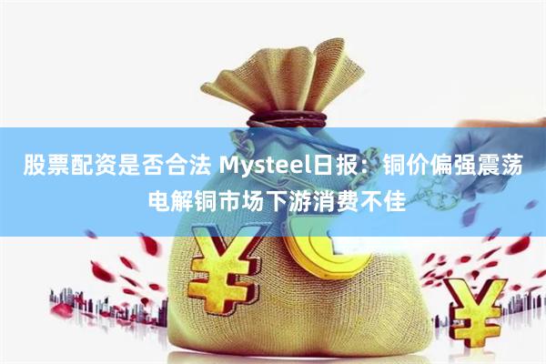 股票配资是否合法 Mysteel日报：铜价偏强震荡 电解铜市场下游消费不佳