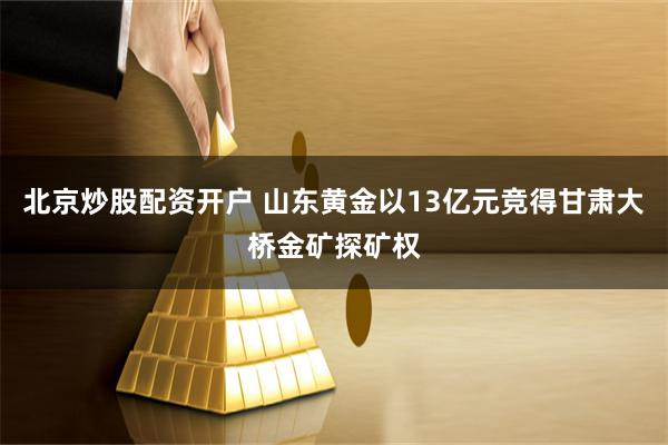 北京炒股配资开户 山东黄金以13亿元竞得甘肃大桥金矿探矿权