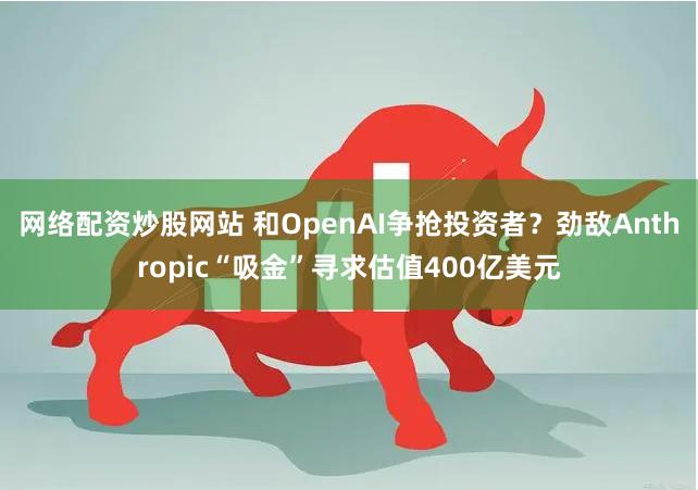 网络配资炒股网站 和OpenAI争抢投资者？劲敌Anthropic“吸金”寻求估值400亿美元