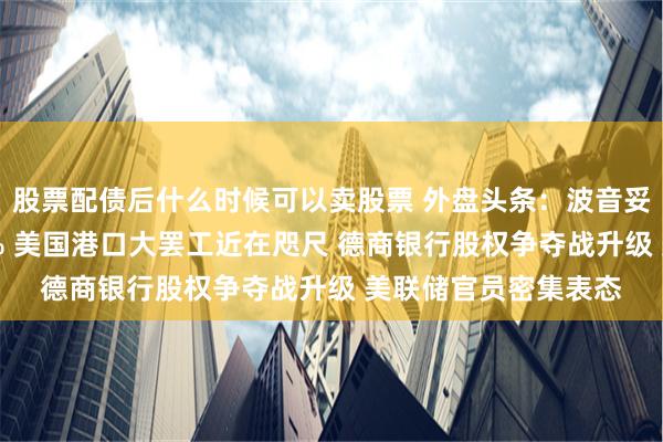 股票配债后什么时候可以卖股票 外盘头条：波音妥协提出整体加薪30% 美国港口大罢工近在咫尺 德商银行股权争夺战升级 美联储官员密集表态