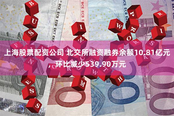 上海股票配资公司 北交所融资融券余额10.81亿元，环比减少539.90万元