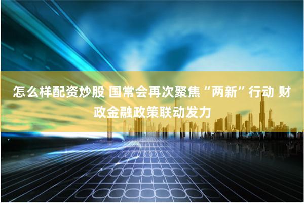 怎么样配资炒股 国常会再次聚焦“两新”行动 财政金融政策联动发力