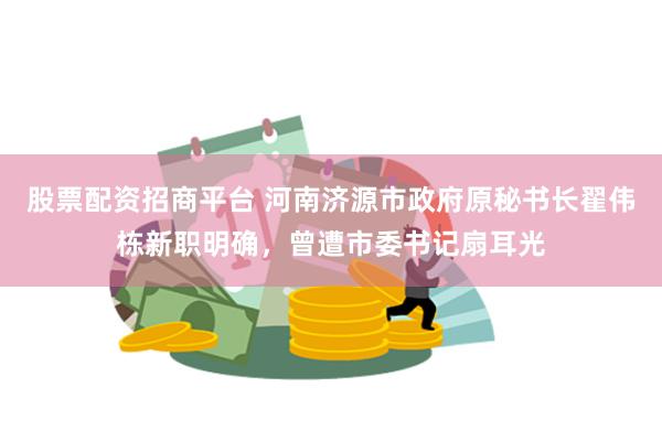 股票配资招商平台 河南济源市政府原秘书长翟伟栋新职明确，曾遭市委书记扇耳光