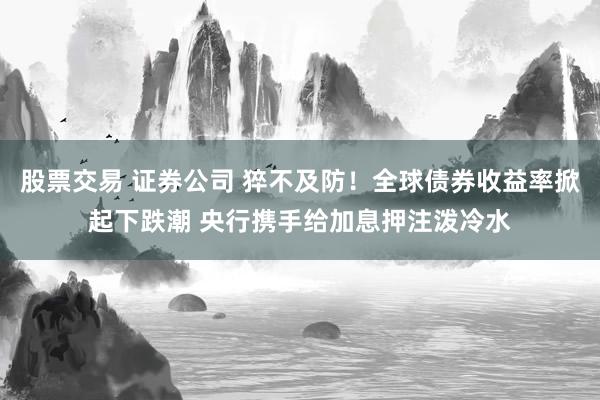 股票交易 证券公司 猝不及防！全球债券收益率掀起下跌潮 央行携手给加息押注泼冷水