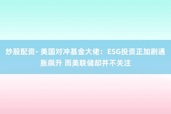 炒股配资- 美国对冲基金大佬：ESG投资正加剧通胀飙升 而美联储却并不关注