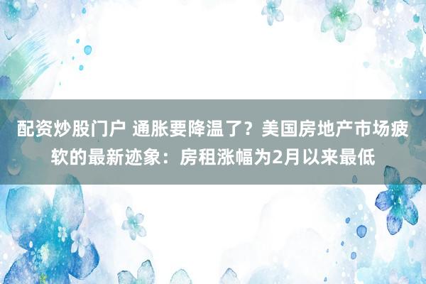 配资炒股门户 通胀要降温了？美国房地产市场疲软的最新迹象：房租涨幅为2月以来最低