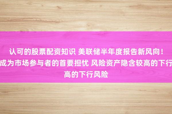 认可的股票配资知识 美联储半年度报告新风向！通胀成为市场参与者的首要担忧 风险资产隐含较高的下行风险