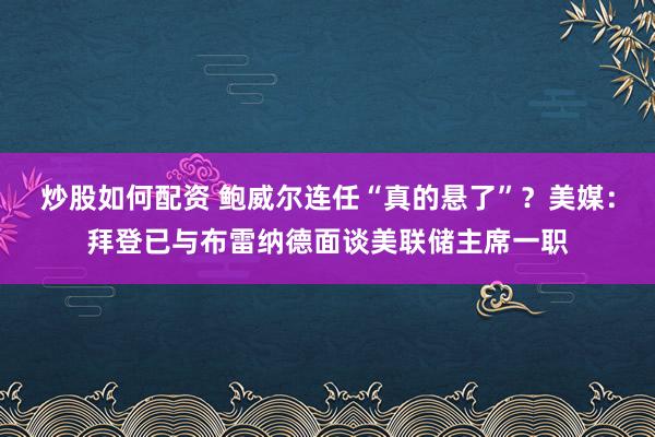 炒股如何配资 鲍威尔连任“真的悬了”？美媒：拜登已与布雷纳德面谈美联储主席一职