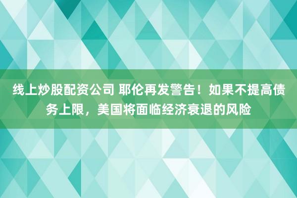 线上炒股配资公司 耶伦再发警告！如果不提高债务上限，美国将面临经济衰退的风险