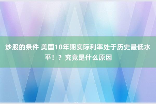 炒股的条件 美国10年期实际利率处于历史最低水平！？究竟是什么原因