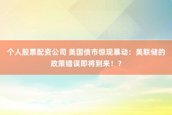 个人股票配资公司 美国债市惊现暴动：美联储的政策错误即将到来！？