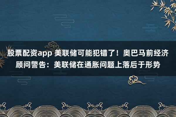 股票配资app 美联储可能犯错了！奥巴马前经济顾问警告：美联储在通胀问题上落后于形势