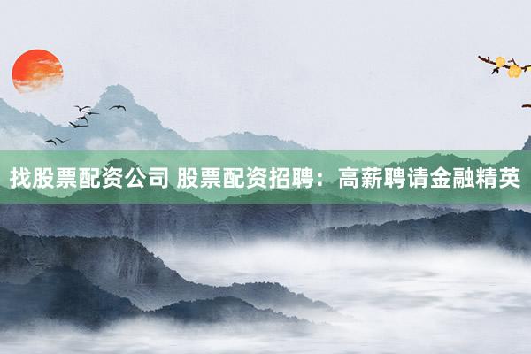 找股票配资公司 股票配资招聘：高薪聘请金融精英