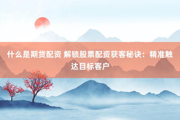 什么是期货配资 解锁股票配资获客秘诀：精准触达目标客户