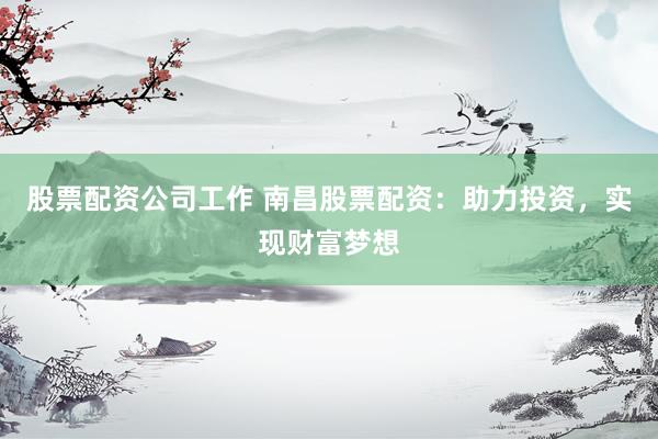 股票配资公司工作 南昌股票配资：助力投资，实现财富梦想