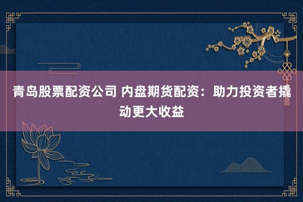 青岛股票配资公司 内盘期货配资：助力投资者撬动更大收益