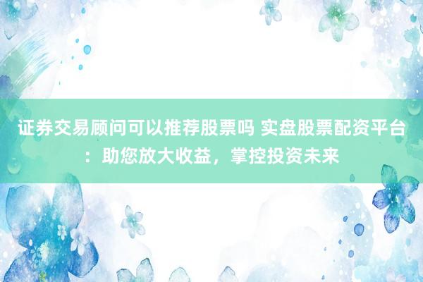 证券交易顾问可以推荐股票吗 实盘股票配资平台：助您放大收益，掌控投资未来