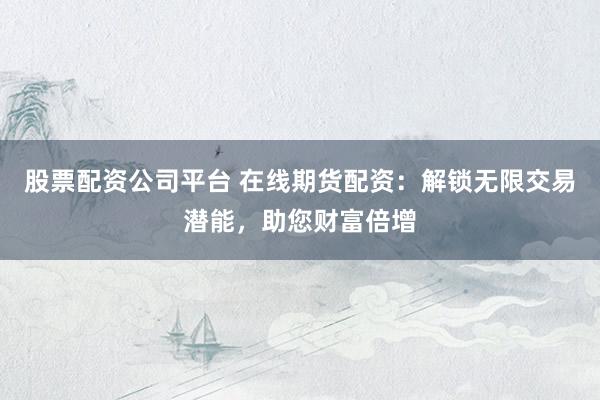 股票配资公司平台 在线期货配资：解锁无限交易潜能，助您财富倍增