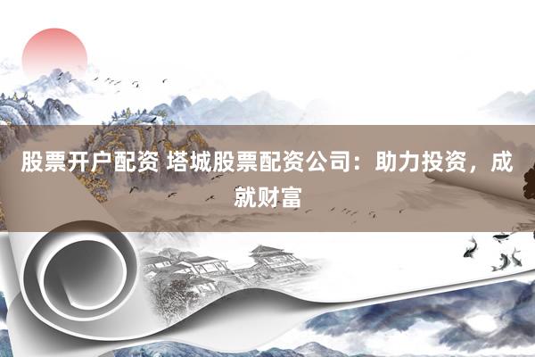 股票开户配资 塔城股票配资公司：助力投资，成就财富