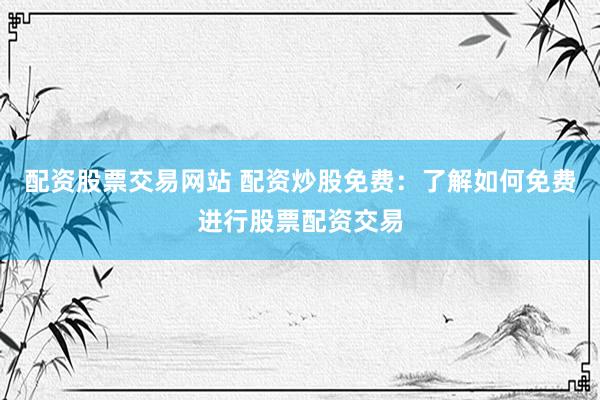 配资股票交易网站 配资炒股免费：了解如何免费进行股票配资交易