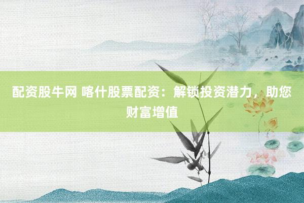 配资股牛网 喀什股票配资：解锁投资潜力，助您财富增值