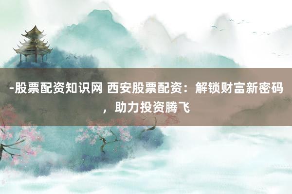 -股票配资知识网 西安股票配资：解锁财富新密码，助力投资腾飞