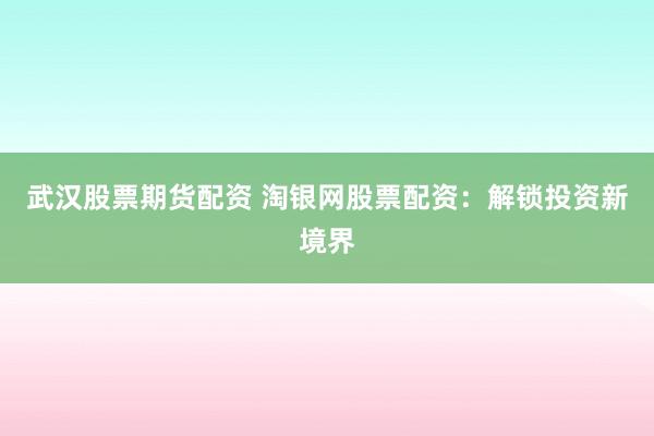 武汉股票期货配资 淘银网股票配资：解锁投资新境界