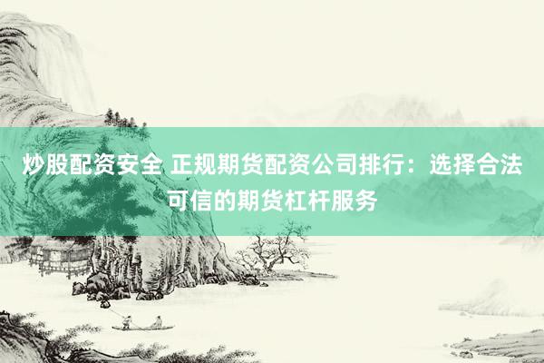 炒股配资安全 正规期货配资公司排行：选择合法可信的期货杠杆服务