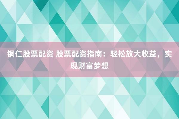 铜仁股票配资 股票配资指南：轻松放大收益，实现财富梦想