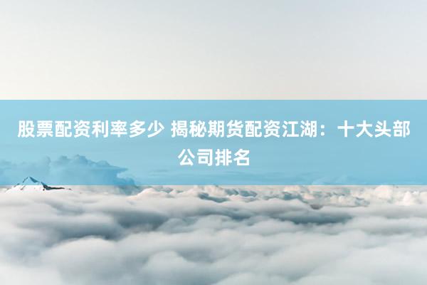 股票配资利率多少 揭秘期货配资江湖：十大头部公司排名