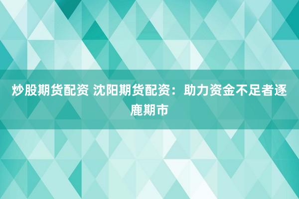 炒股期货配资 沈阳期货配资：助力资金不足者逐鹿期市