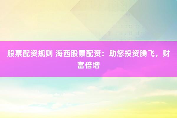 股票配资规则 海西股票配资：助您投资腾飞，财富倍增