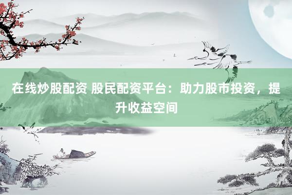 在线炒股配资 股民配资平台：助力股市投资，提升收益空间