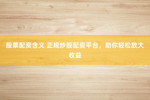 股票配资含义 正规炒股配资平台，助你轻松放大收益