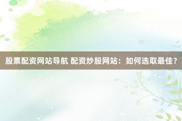 股票配资网站导航 配资炒股网站：如何选取最佳？