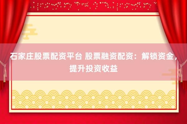 石家庄股票配资平台 股票融资配资：解锁资金，提升投资收益