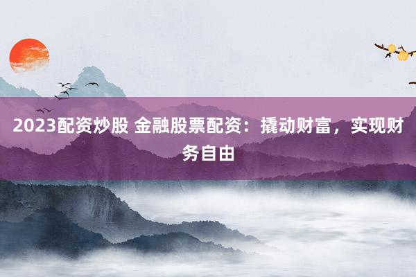 2023配资炒股 金融股票配资：撬动财富，实现财务自由