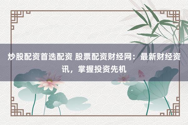 炒股配资首选配资 股票配资财经网：最新财经资讯，掌握投资先机